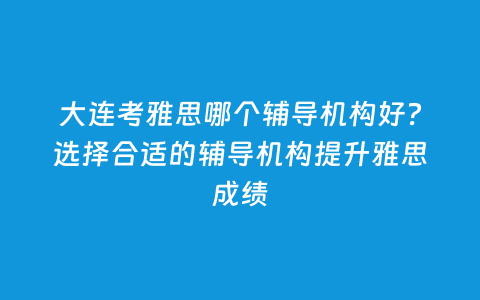 大连考雅思哪个向导机构好？选择合适的向导机构提升雅思效果