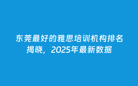 东莞最好的雅思培训机构排名揭晓，2025年最新数据